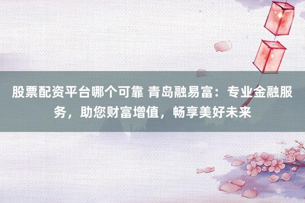 股票配资平台哪个可靠 青岛融易富：专业金融服务，助您财富增值，畅享美好未来