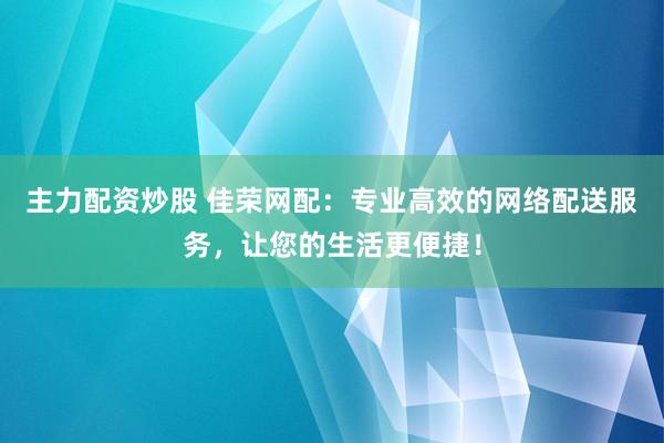 主力配资炒股 佳荣网配：专业高效的网络配送服务，让您的生活更便捷！