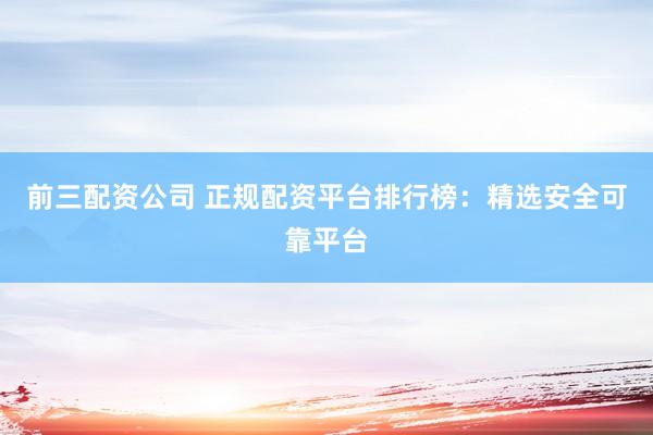 前三配资公司 正规配资平台排行榜：精选安全可靠平台