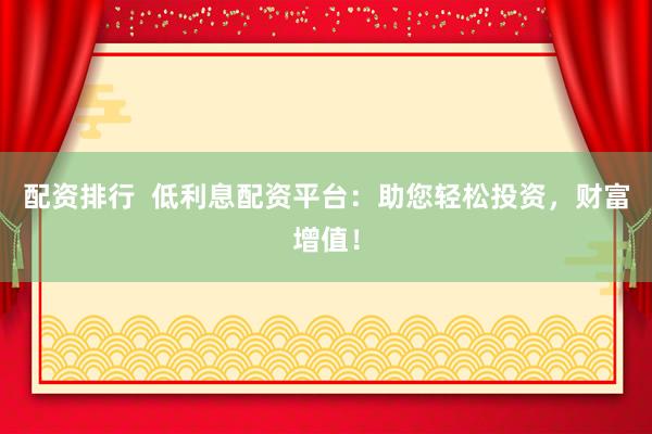配资排行  低利息配资平台：助您轻松投资，财富增值！