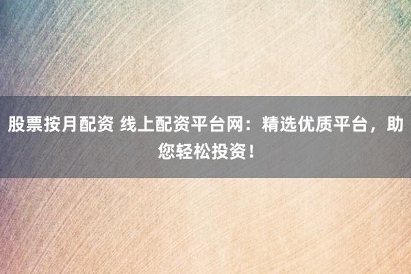 股票按月配资 线上配资平台网：精选优质平台，助您轻松投资！