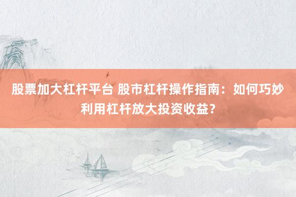 股票加大杠杆平台 股市杠杆操作指南：如何巧妙利用杠杆放大投资收益？
