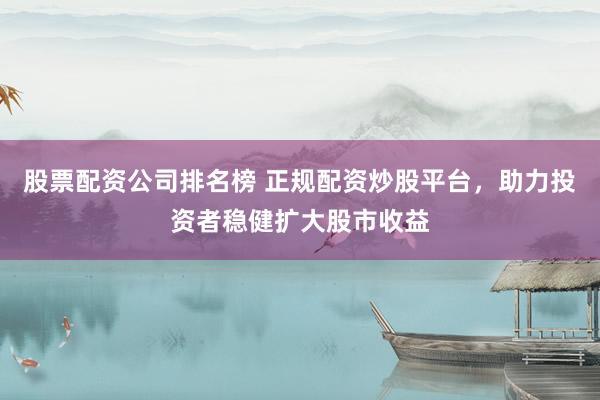股票配资公司排名榜 正规配资炒股平台，助力投资者稳健扩大股市收益
