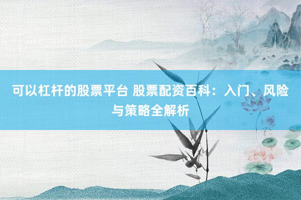 可以杠杆的股票平台 股票配资百科：入门、风险与策略全解析