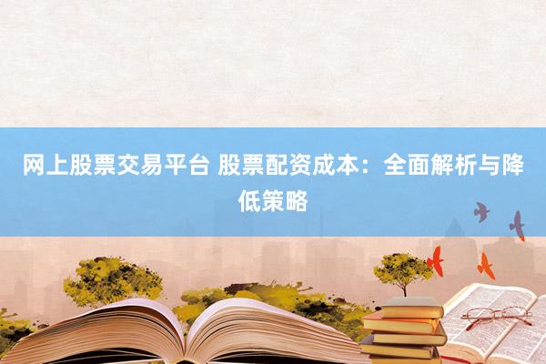 网上股票交易平台 股票配资成本：全面解析与降低策略