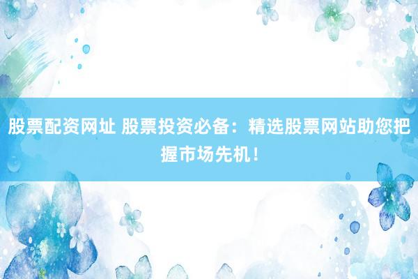 股票配资网址 股票投资必备：精选股票网站助您把握市场先机！