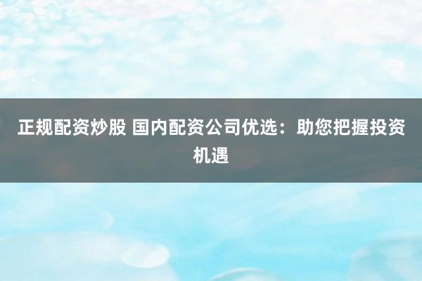 正规配资炒股 国内配资公司优选：助您把握投资机遇