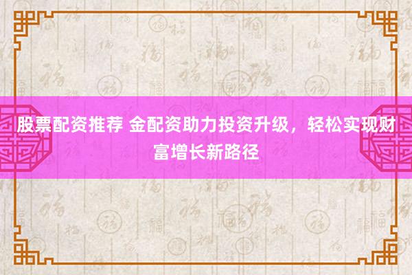 股票配资推荐 金配资助力投资升级，轻松实现财富增长新路径