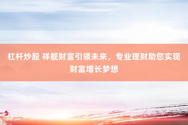 杠杆炒股 祥舰财富引领未来，专业理财助您实现财富增长梦想