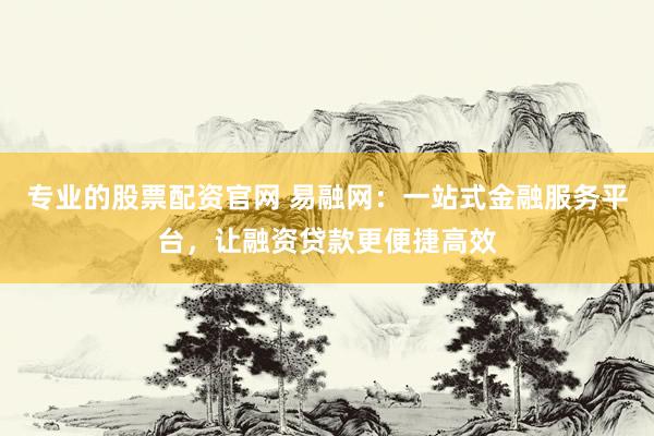 专业的股票配资官网 易融网：一站式金融服务平台，让融资贷款更便捷高效