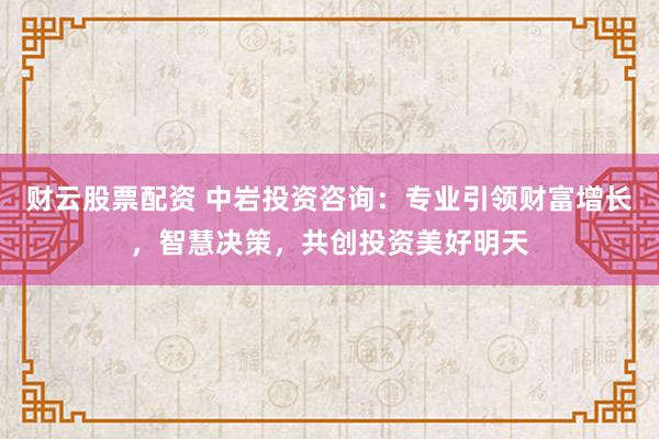 财云股票配资 中岩投资咨询：专业引领财富增长，智慧决策，共创投资美好明天