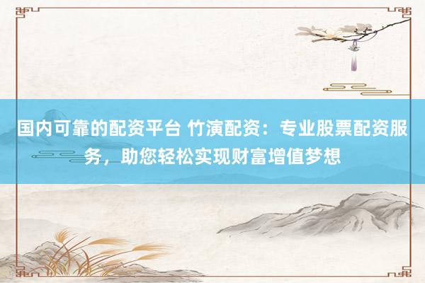 国内可靠的配资平台 竹演配资：专业股票配资服务，助您轻松实现财富增值梦想