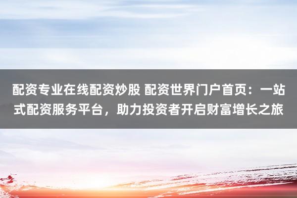配资专业在线配资炒股 配资世界门户首页：一站式配资服务平台，助力投资者开启财富增长之旅
