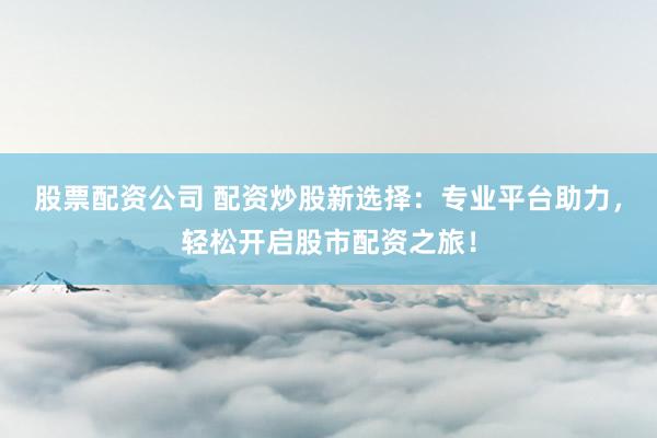 股票配资公司 配资炒股新选择：专业平台助力，轻松开启股市配资之旅！