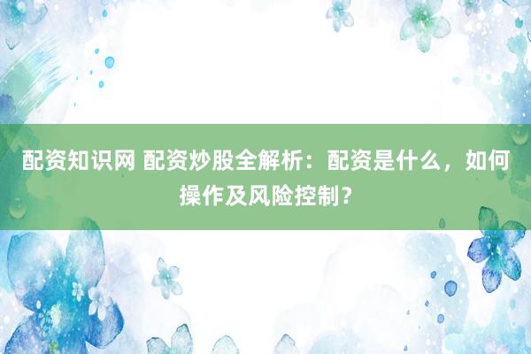 配资知识网 配资炒股全解析：配资是什么，如何操作及风险控制？