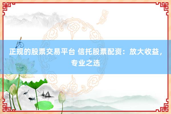 正规的股票交易平台 信托股票配资：放大收益，专业之选