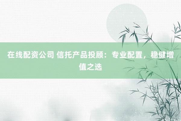 在线配资公司 信托产品投顾：专业配置，稳健增值之选