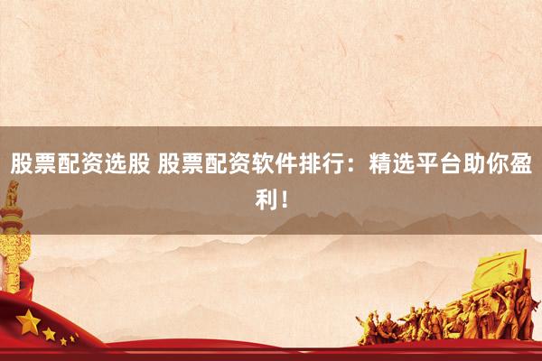 股票配资选股 股票配资软件排行：精选平台助你盈利！