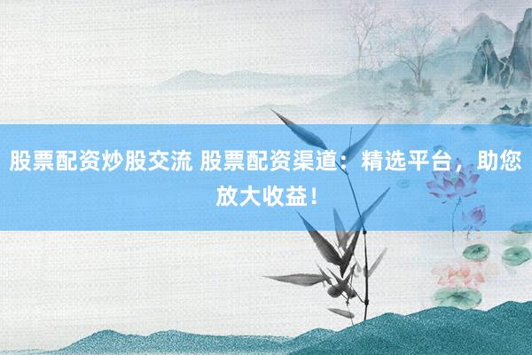 股票配资炒股交流 股票配资渠道：精选平台，助您放大收益！