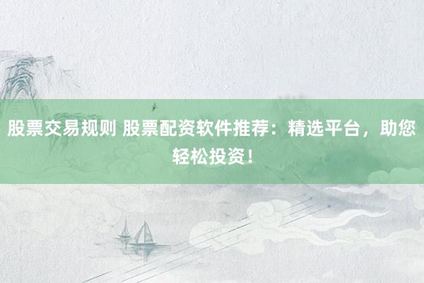 股票交易规则 股票配资软件推荐：精选平台，助您轻松投资！
