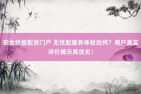 安全炒股配资门户 无忧配服务体验如何？用户真实评价揭示其优劣！