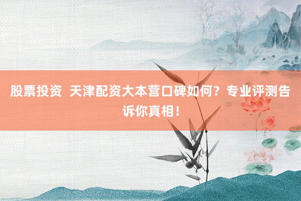 股票投资  天津配资大本营口碑如何？专业评测告诉你真相！