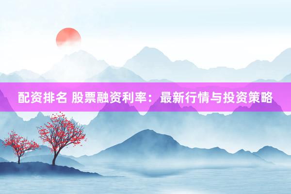 配资排名 股票融资利率：最新行情与投资策略