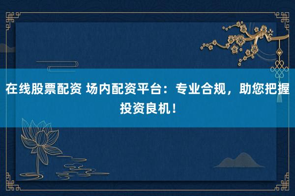 在线股票配资 场内配资平台：专业合规，助您把握投资良机！