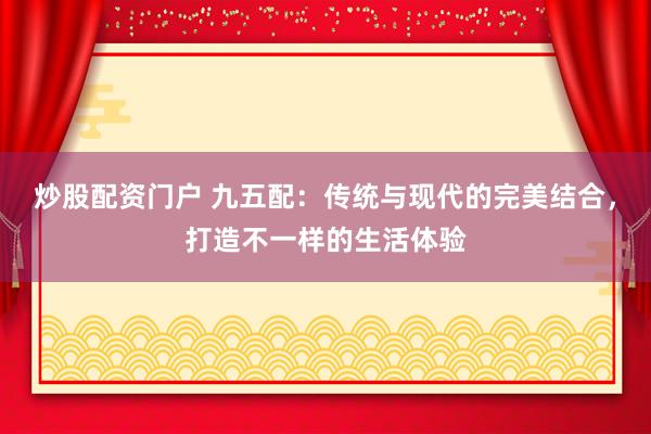 炒股配资门户 九五配：传统与现代的完美结合，打造不一样的生活体验