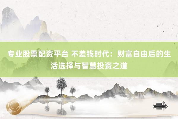 专业股票配资平台 不差钱时代：财富自由后的生活选择与智慧投资之道