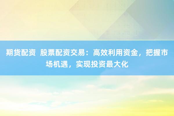 期货配资  股票配资交易：高效利用资金，把握市场机遇，实现投资最大化