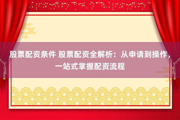 股票配资条件 股票配资全解析：从申请到操作，一站式掌握配资流程