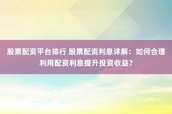 股票配资平台排行 股票配资利息详解：如何合理利用配资利息提升投资收益？