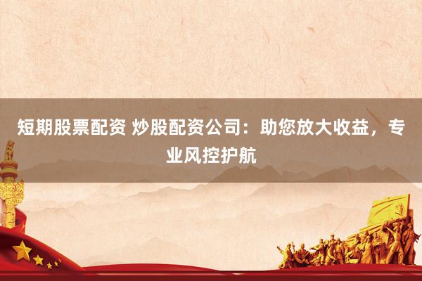 短期股票配资 炒股配资公司：助您放大收益，专业风控护航