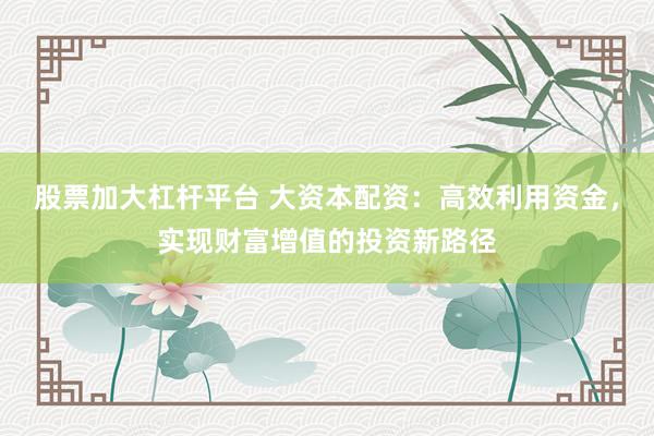 股票加大杠杆平台 大资本配资：高效利用资金，实现财富增值的投资新路径