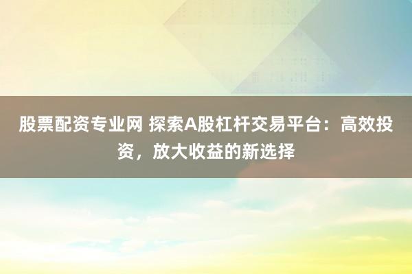 股票配资专业网 探索A股杠杆交易平台：高效投资，放大收益的新选择