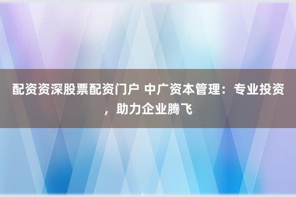 配资资深股票配资门户 中广资本管理：专业投资，助力企业腾飞