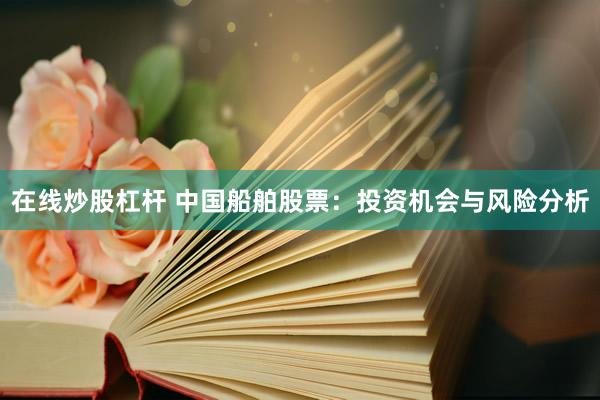 在线炒股杠杆 中国船舶股票：投资机会与风险分析
