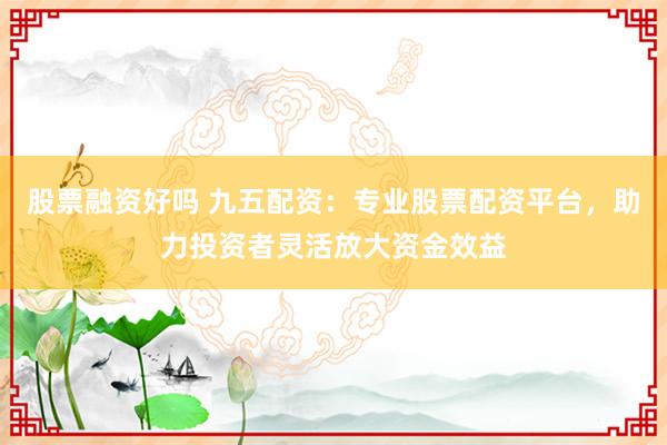 股票融资好吗 九五配资：专业股票配资平台，助力投资者灵活放大资金效益