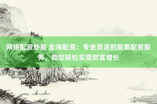 网络配资炒股 宏海配资：专业灵活的股票配资服务，助您轻松实现财富增长