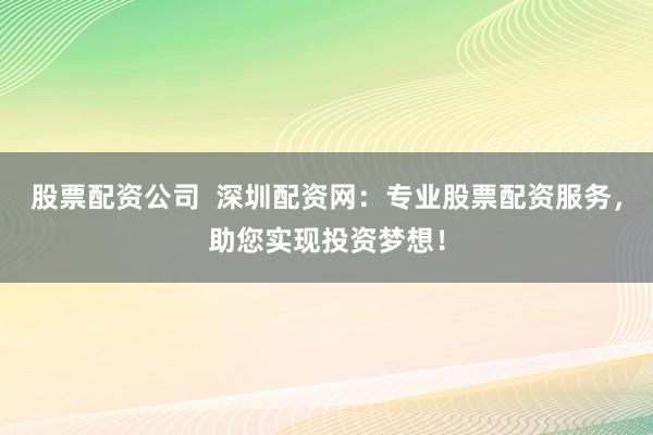 股票配资公司  深圳配资网：专业股票配资服务，助您实现投资梦想！