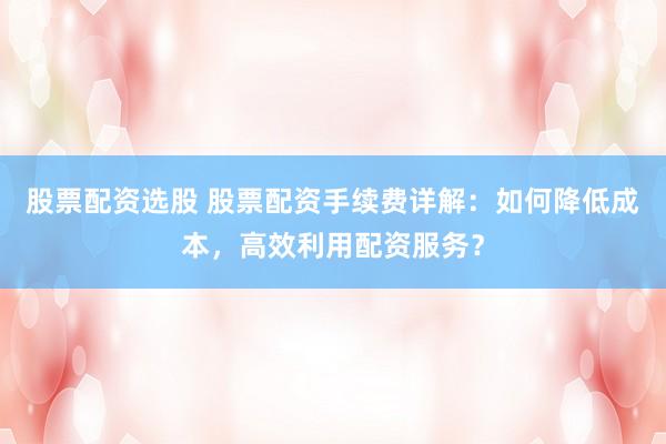 股票配资选股 股票配资手续费详解：如何降低成本，高效利用配资服务？