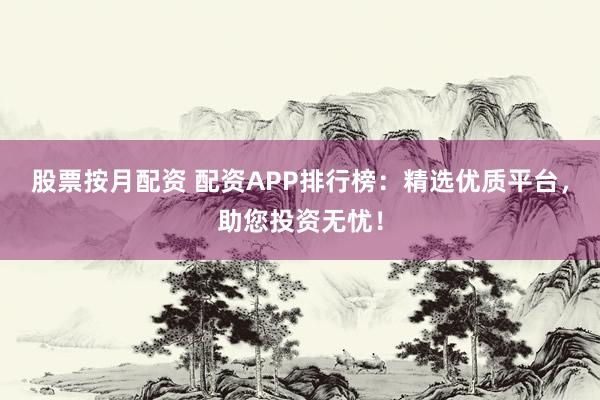 股票按月配资 配资APP排行榜：精选优质平台，助您投资无忧！