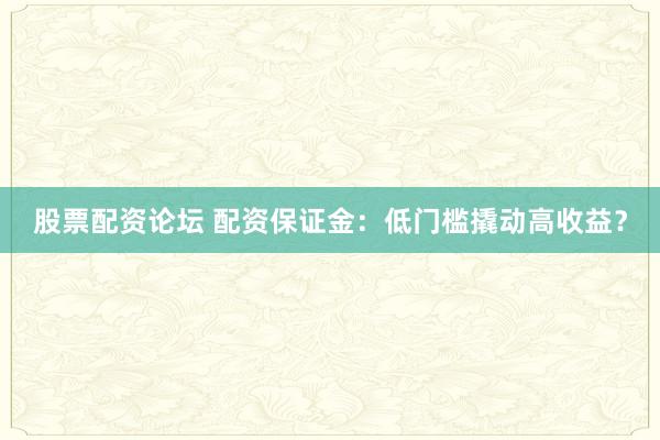 股票配资论坛 配资保证金：低门槛撬动高收益？