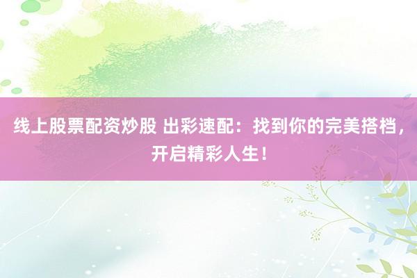 线上股票配资炒股 出彩速配：找到你的完美搭档，开启精彩人生！