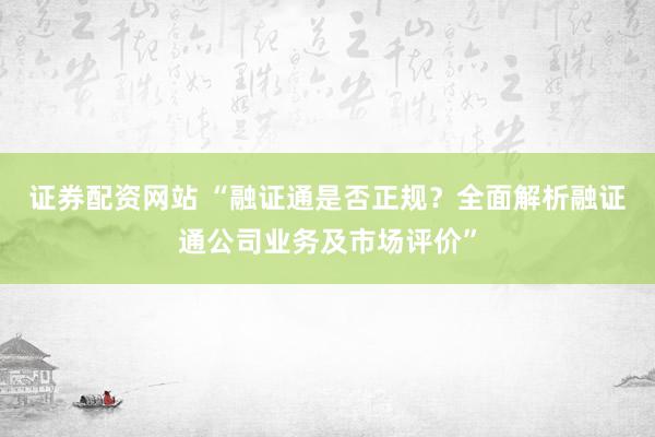 证券配资网站 “融证通是否正规？全面解析融证通公司业务及市场评价”