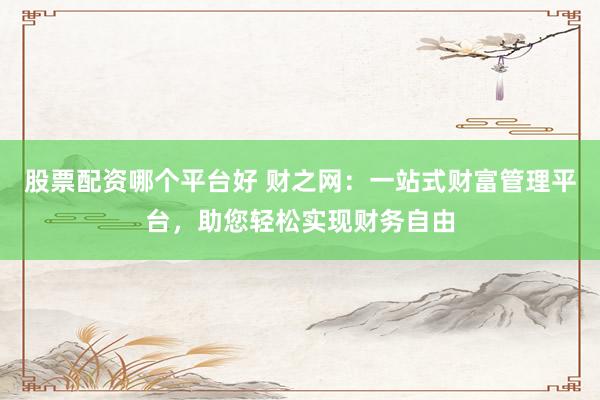 股票配资哪个平台好 财之网：一站式财富管理平台，助您轻松实现财务自由