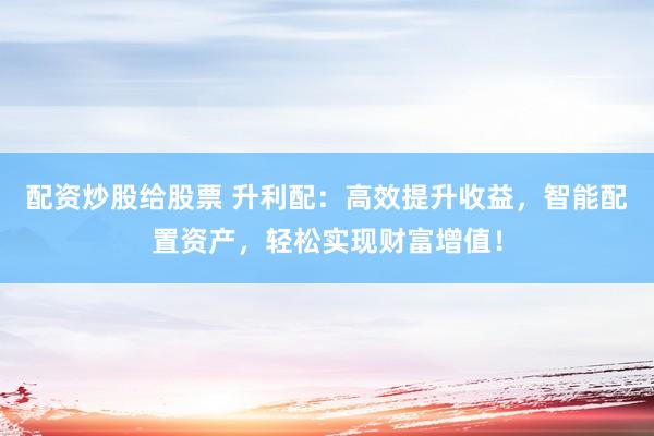配资炒股给股票 升利配：高效提升收益，智能配置资产，轻松实现财富增值！