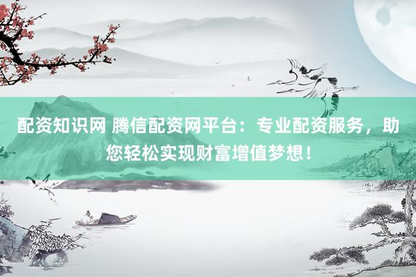配资知识网 腾信配资网平台：专业配资服务，助您轻松实现财富增值梦想！