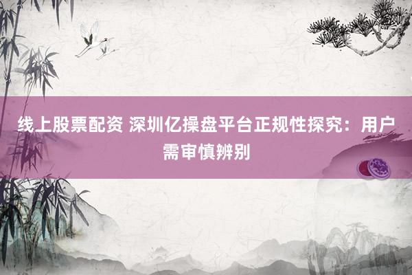 线上股票配资 深圳亿操盘平台正规性探究：用户需审慎辨别
